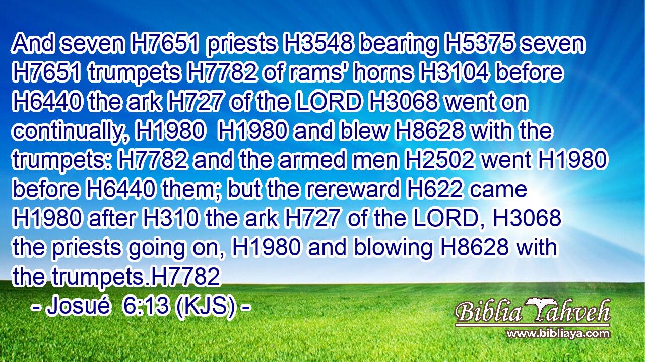 And seven H7651 priests H3548 bearing H5375 seven H7651 trumpets H7782 of rams' horns H3104 before H6440 the ark H727 of the LORD H3068 went on continually, H1980  H1980 and blew H8628 with the trumpets: H7782 and the armed men H2502 went H1980 before H6440 them; but the rereward H622 came H1980 after H310 the ark H727 of the LORD, H3068 the priests going on, H1980 and blowing H8628 with the trumpets.H7782