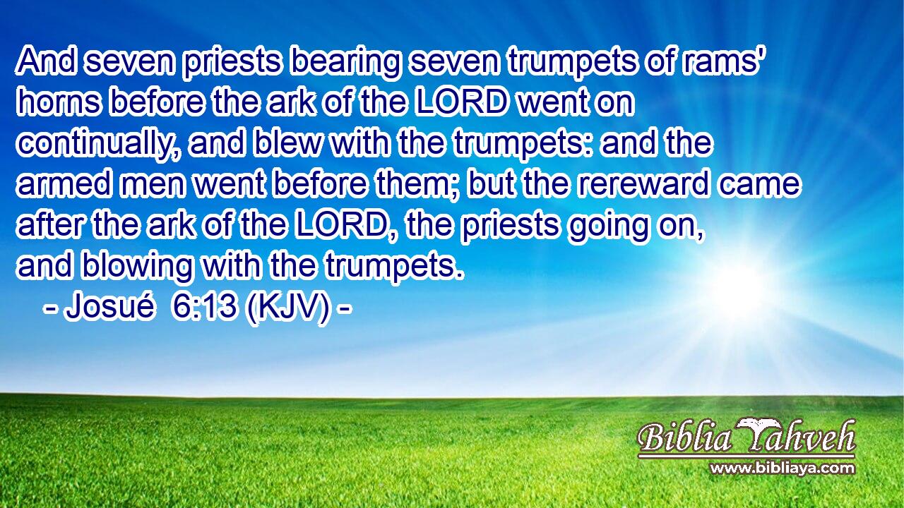 And seven priests bearing seven trumpets of rams' horns before the ark of the LORD went on continually, and blew with the trumpets: and the armed men went before them; but the rereward came after the ark of the LORD, the priests going on, and blowing with the trumpets.