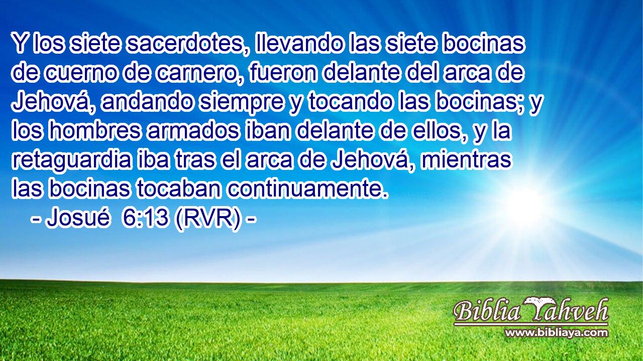 Y los siete sacerdotes, llevando las siete bocinas de cuerno de carnero, fueron delante del arca de Jehová, andando siempre y tocando las bocinas; y los hombres armados iban delante de ellos, y la retaguardia iba tras el arca de Jehová, mientras las bocinas tocaban continuamente.