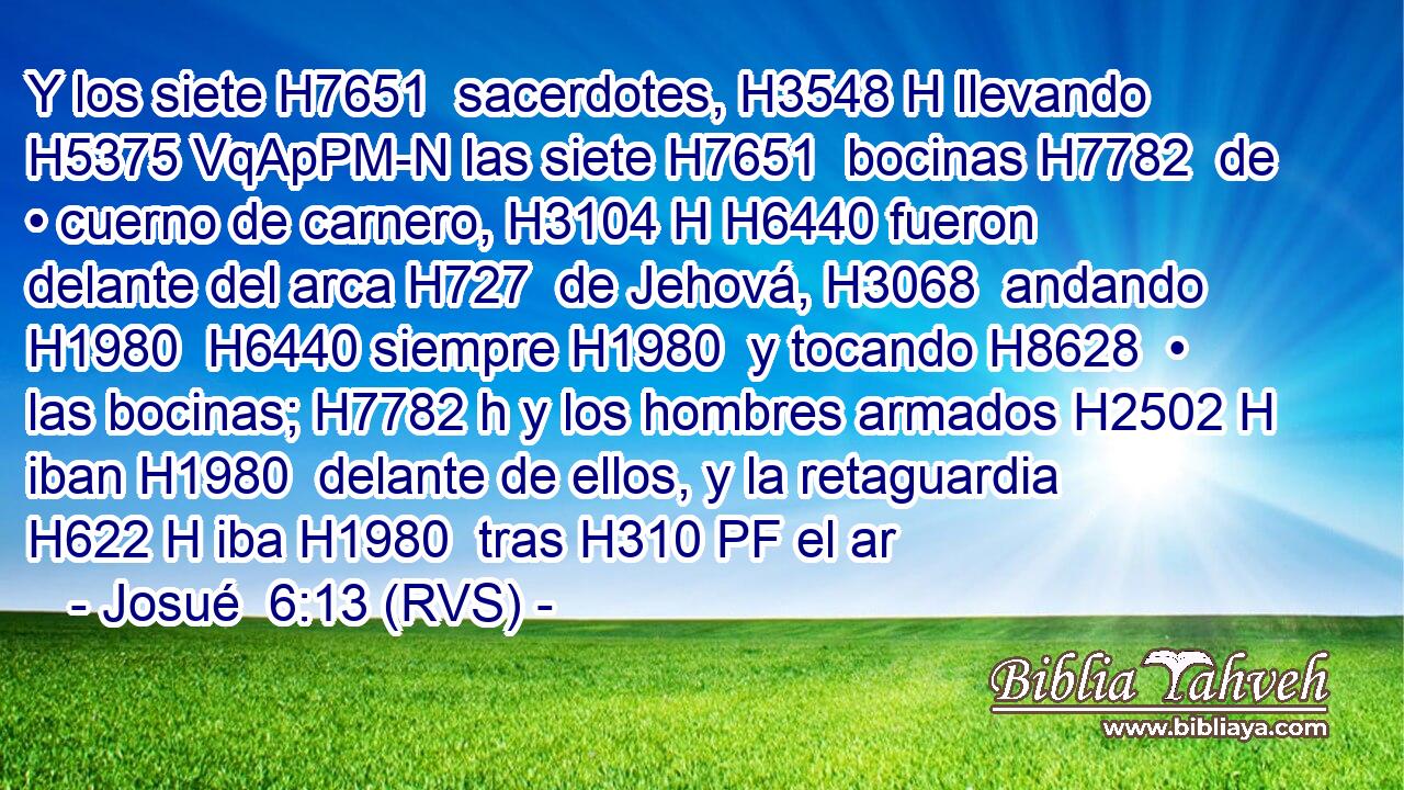 Y los siete H7651  sacerdotes, H3548 H llevando H5375 VqApPM-N las siete H7651  bocinas H7782  de • cuerno de carnero, H3104 H H6440 fueron delante del arca H727  de Jehová, H3068  andando H1980  H6440 siempre H1980  y tocando H8628  • las bocinas; H7782 h y los hombres armados H2502 H iban H1980  delante de ellos, y la retaguardia H622 H iba H1980  tras H310 PF el ar