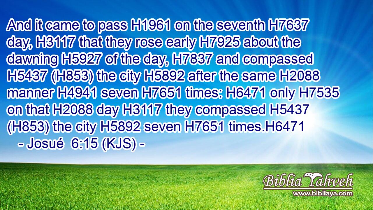 And it came to pass H1961 on the seventh H7637 day, H3117 that they rose early H7925 about the dawning H5927 of the day, H7837 and compassed H5437 (H853) the city H5892 after the same H2088 manner H4941 seven H7651 times: H6471 only H7535 on that H2088 day H3117 they compassed H5437 (H853) the city H5892 seven H7651 times.H6471