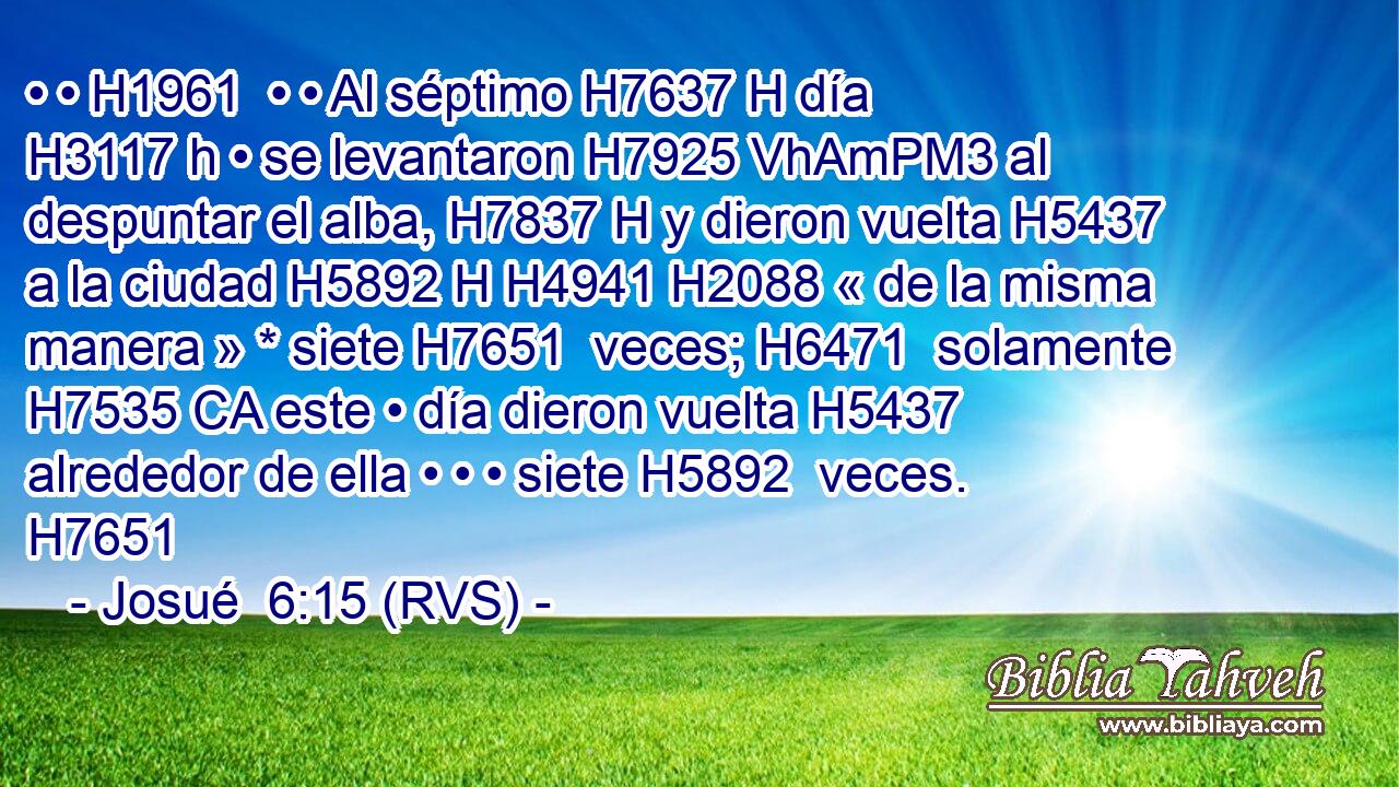 • • H1961  • • Al séptimo H7637 H día H3117 h • se levantaron H7925 VhAmPM3 al despuntar el alba, H7837 H y dieron vuelta H5437  a la ciudad H5892 H H4941 H2088 « de la misma manera » * siete H7651  veces; H6471  solamente H7535 CA este • día dieron vuelta H5437  alrededor de ella • • • siete H5892  veces. H7651  