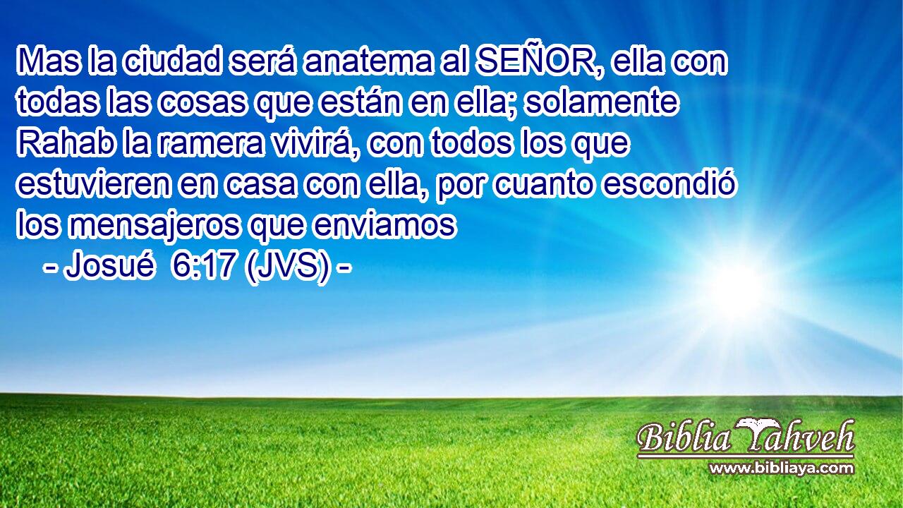 Mas la ciudad será anatema al SEÑOR, ella con todas las cosas que están en ella; solamente Rahab la ramera vivirá, con todos los que estuvieren en casa con ella, por cuanto escondió los mensajeros que enviamos