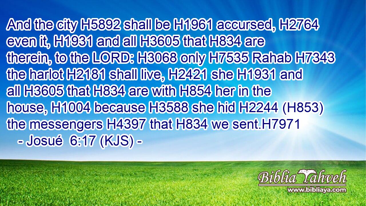 And the city H5892 shall be H1961 accursed, H2764 even it, H1931 and all H3605 that H834 are therein, to the LORD: H3068 only H7535 Rahab H7343 the harlot H2181 shall live, H2421 she H1931 and all H3605 that H834 are with H854 her in the house, H1004 because H3588 she hid H2244 (H853) the messengers H4397 that H834 we sent.H7971