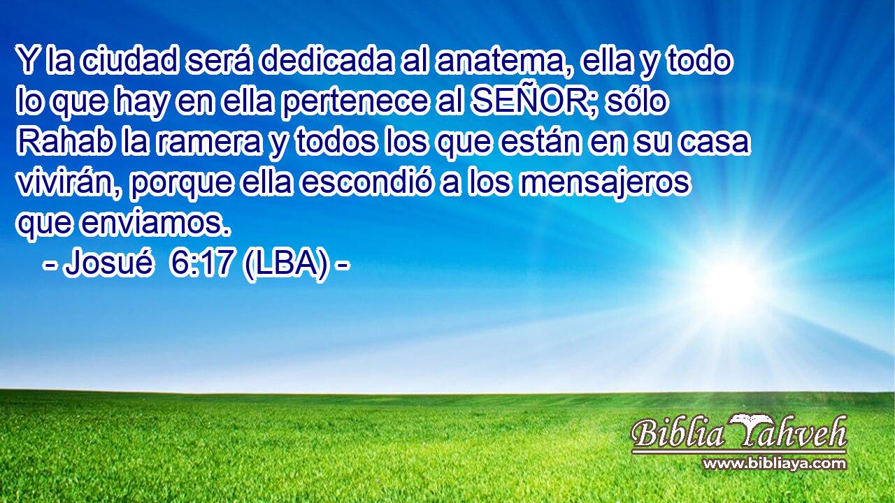 Y la ciudad será dedicada al anatema, ella y todo lo que hay en ella pertenece al SEÑOR; sólo Rahab la ramera y todos los que están en su casa vivirán, porque ella escondió a los mensajeros que enviamos.