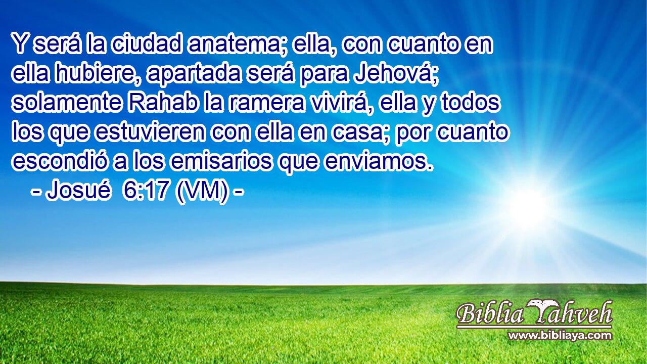  Y será la ciudad anatema; ella, con cuanto en ella hubiere, apartada será para Jehová; solamente Rahab la ramera vivirá, ella y todos los que estuvieren con ella en casa; por cuanto escondió a los emisarios que enviamos. 