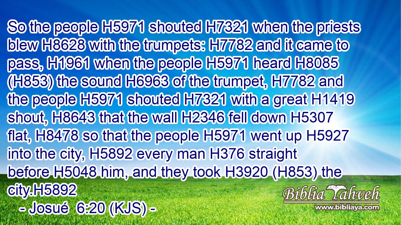 So the people H5971 shouted H7321 when the priests blew H8628 with the trumpets: H7782 and it came to pass, H1961 when the people H5971 heard H8085 (H853) the sound H6963 of the trumpet, H7782 and the people H5971 shouted H7321 with a great H1419 shout, H8643 that the wall H2346 fell down H5307 flat, H8478 so that the people H5971 went up H5927 into the city, H5892 every man H376 straight before H5048 him, and they took H3920 (H853) the city.H5892