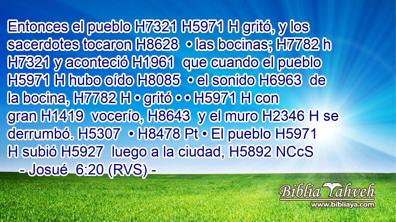 Entonces el pueblo H7321 H5971 H gritó, y los sacerdotes tocaron H8628  • las bocinas; H7782 h H7321 y aconteció H1961  que cuando el pueblo H5971 H hubo oído H8085  • el sonido H6963  de la bocina, H7782 H • gritó • • H5971 H con gran H1419  vocerío, H8643  y el muro H2346 H se derrumbó. H5307  • H8478 Pt • El pueblo H5971 H subió H5927  luego a la ciudad, H5892 NCcS