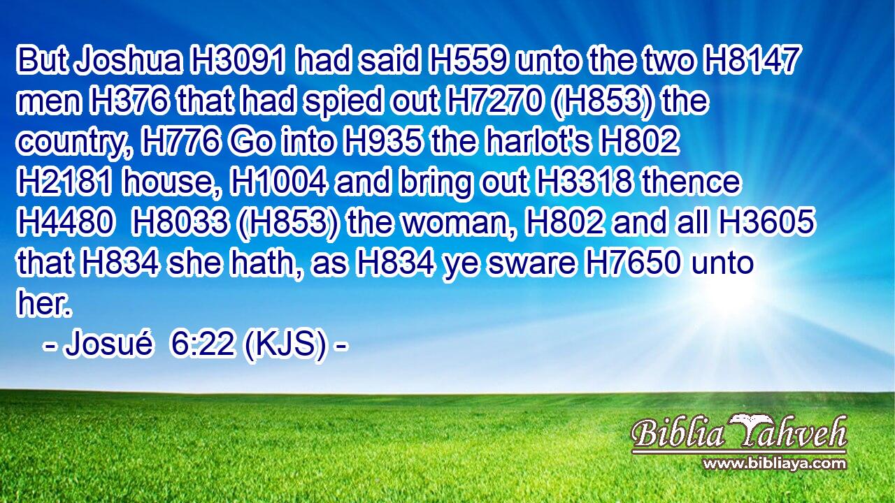 But Joshua H3091 had said H559 unto the two H8147 men H376 that had spied out H7270 (H853) the country, H776 Go into H935 the harlot's H802  H2181 house, H1004 and bring out H3318 thence H4480  H8033 (H853) the woman, H802 and all H3605 that H834 she hath, as H834 ye sware H7650 unto her.
