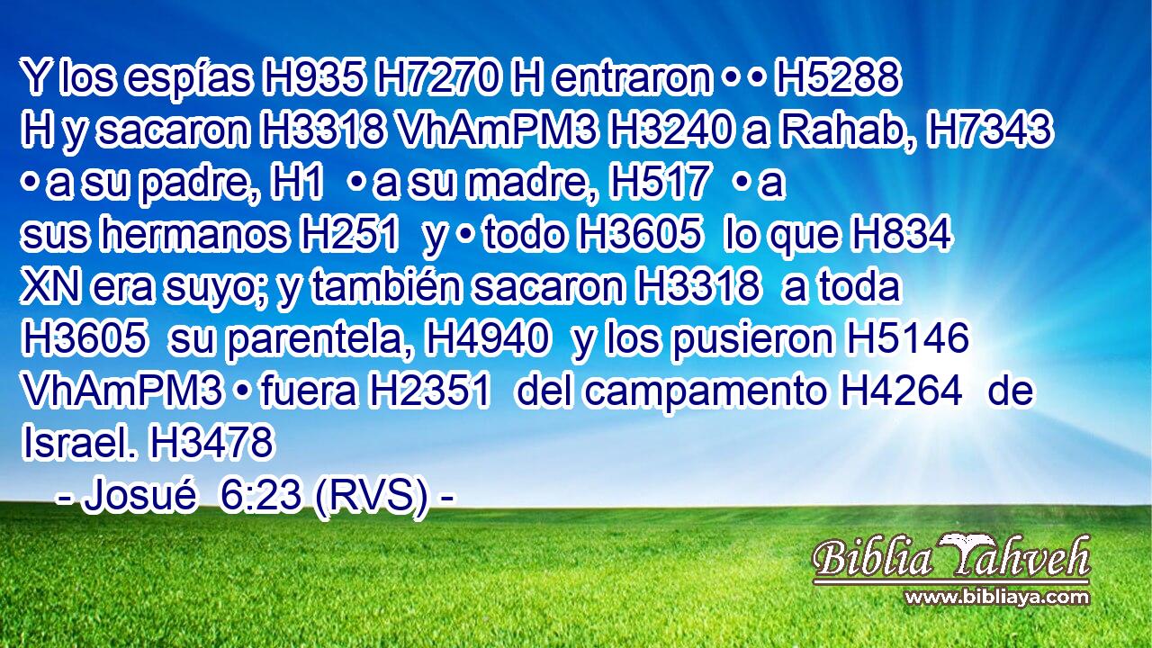 Y los espías H935 H7270 H entraron • • H5288 H y sacaron H3318 VhAmPM3 H3240 a Rahab, H7343  • a su padre, H1  • a su madre, H517  • a sus hermanos H251  y • todo H3605  lo que H834 XN era suyo; y también sacaron H3318  a toda H3605  su parentela, H4940  y los pusieron H5146 VhAmPM3 • fuera H2351  del campamento H4264  de Israel. H3478  