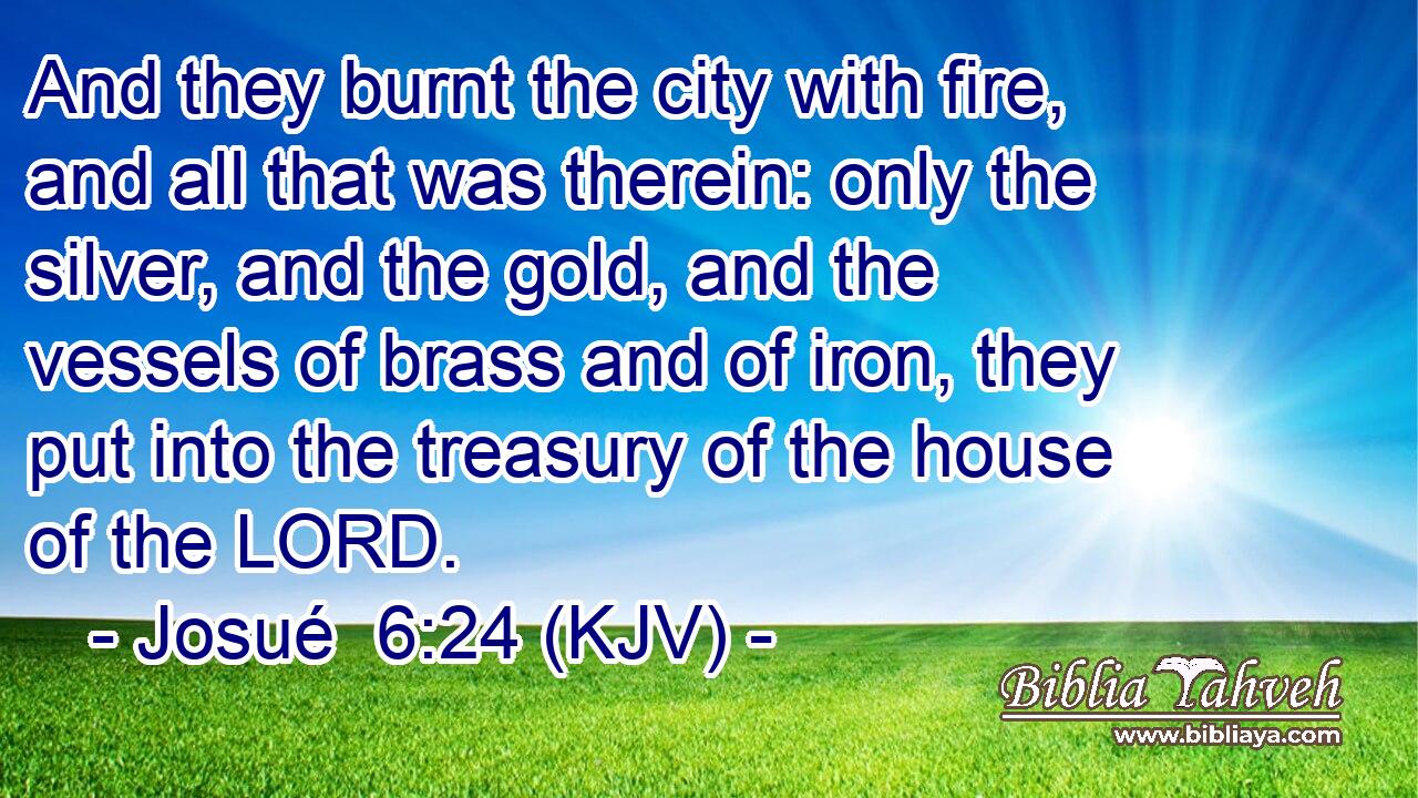 And they burnt the city with fire, and all that was therein: only the silver, and the gold, and the vessels of brass and of iron, they put into the treasury of the house of the LORD.