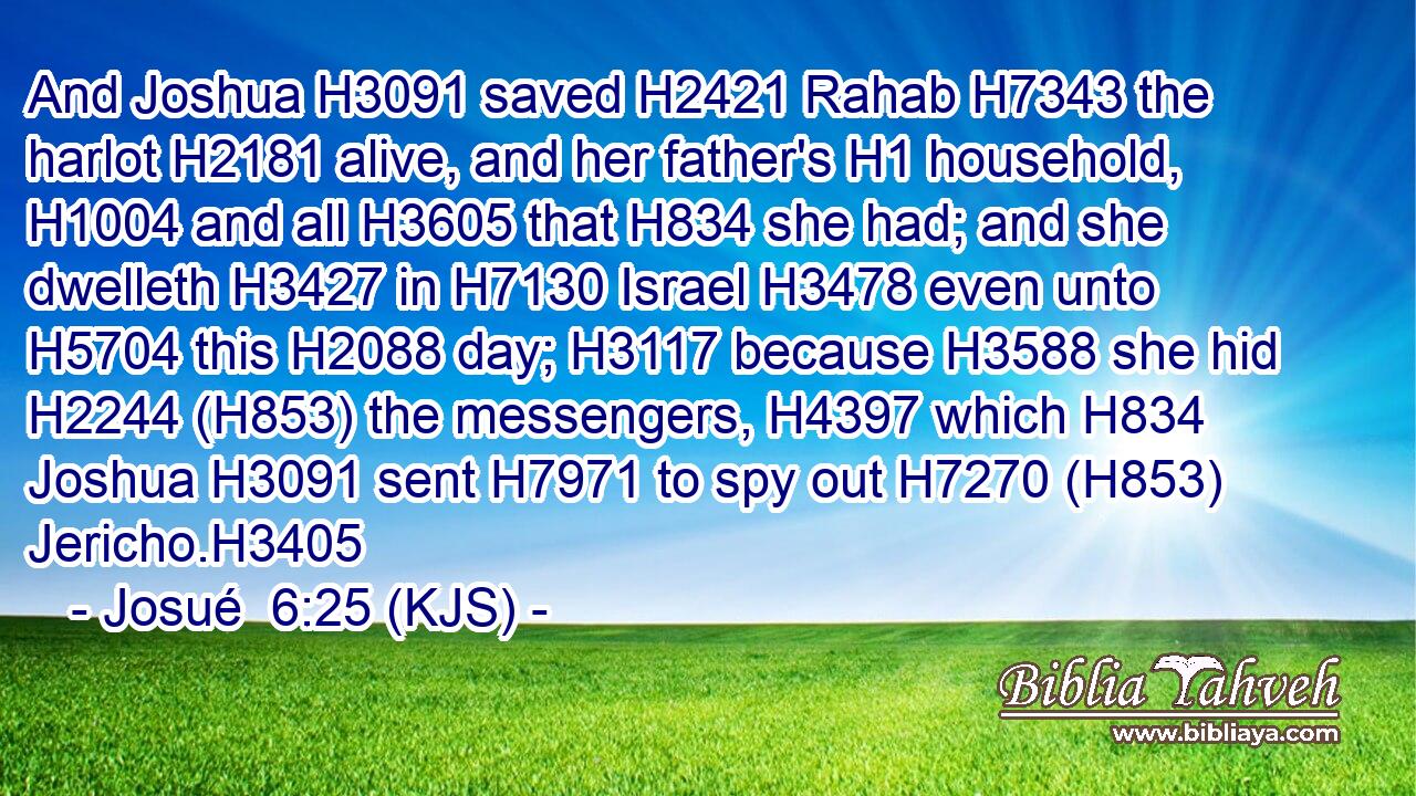 And Joshua H3091 saved H2421 Rahab H7343 the harlot H2181 alive, and her father's H1 household, H1004 and all H3605 that H834 she had; and she dwelleth H3427 in H7130 Israel H3478 even unto H5704 this H2088 day; H3117 because H3588 she hid H2244 (H853) the messengers, H4397 which H834 Joshua H3091 sent H7971 to spy out H7270 (H853) Jericho.H3405