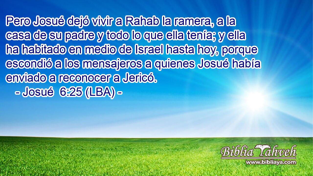 Pero Josué dejó vivir a Rahab la ramera, a la casa de su padre y todo lo que ella tenía; y ella ha habitado en medio de Israel hasta hoy, porque escondió a los mensajeros a quienes Josué había enviado a reconocer a Jericó.