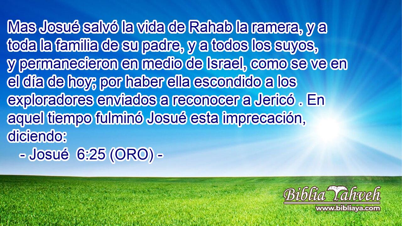  Mas Josué salvó la vida de Rahab la ramera, y a toda la familia de su padre, y a todos los suyos, y permanecieron en medio de Israel, como se ve en el día de hoy; por haber ella escondido a los exploradores enviados a reconocer a Jericó . En aquel tiempo fulminó Josué esta imprecación, diciendo: 