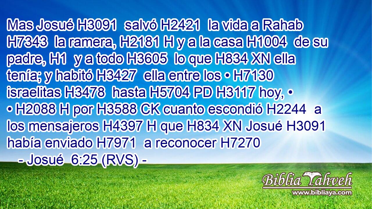 Mas Josué H3091  salvó H2421  la vida a Rahab H7343  la ramera, H2181 H y a la casa H1004  de su padre, H1  y a todo H3605  lo que H834 XN ella tenía; y habitó H3427  ella entre los • H7130  israelitas H3478  hasta H5704 PD H3117 hoy, • • H2088 H por H3588 CK cuanto escondió H2244  a los mensajeros H4397 H que H834 XN Josué H3091  había enviado H7971  a reconocer H7270 