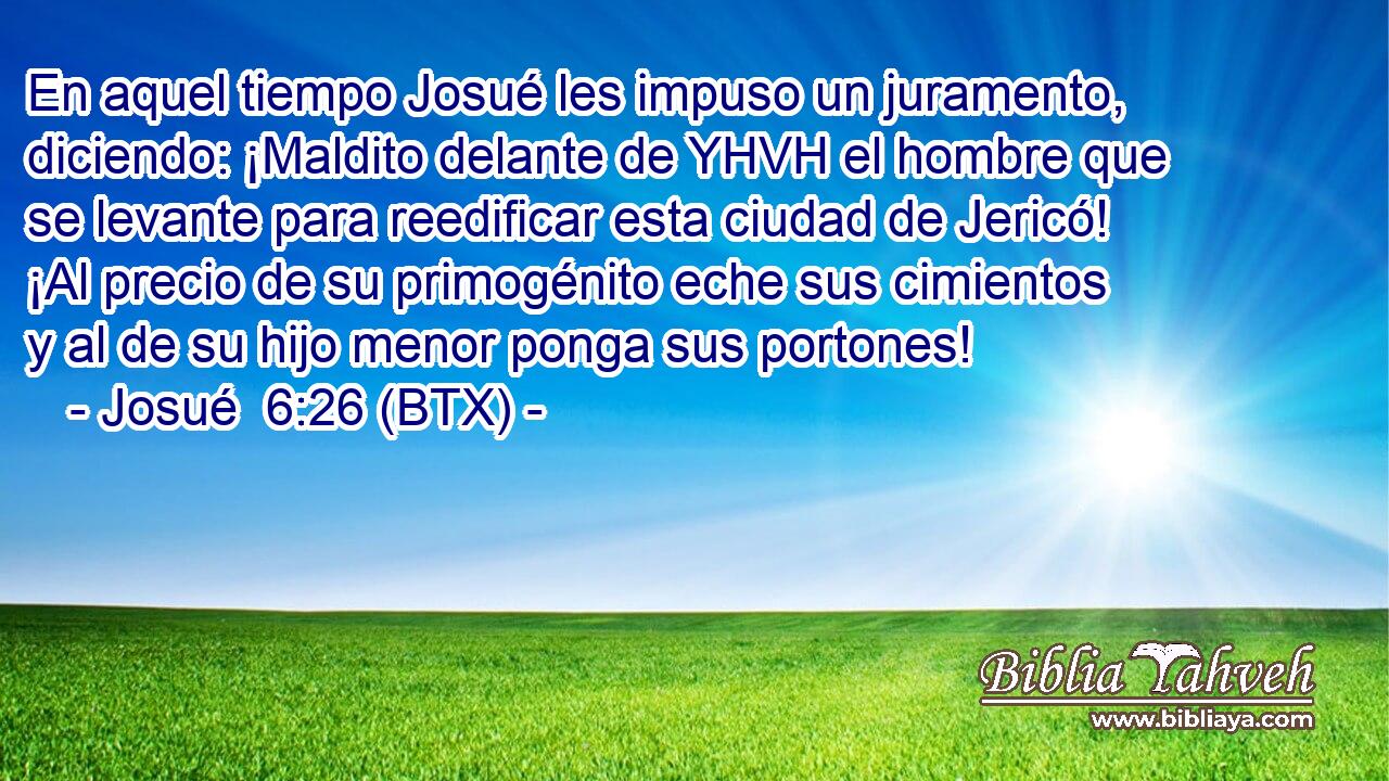 En aquel tiempo Josué les impuso un juramento, diciendo: ¡Maldito delante de YHVH el hombre que se levante para reedificar esta ciudad de Jericó! ¡Al precio de su primogénito eche sus cimientos y al de su hijo menor ponga sus portones!