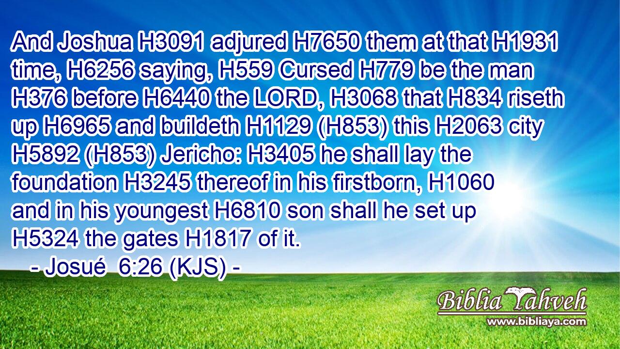And Joshua H3091 adjured H7650 them at that H1931 time, H6256 saying, H559 Cursed H779 be the man H376 before H6440 the LORD, H3068 that H834 riseth up H6965 and buildeth H1129 (H853) this H2063 city H5892 (H853) Jericho: H3405 he shall lay the foundation H3245 thereof in his firstborn, H1060 and in his youngest H6810 son shall he set up H5324 the gates H1817 of it.