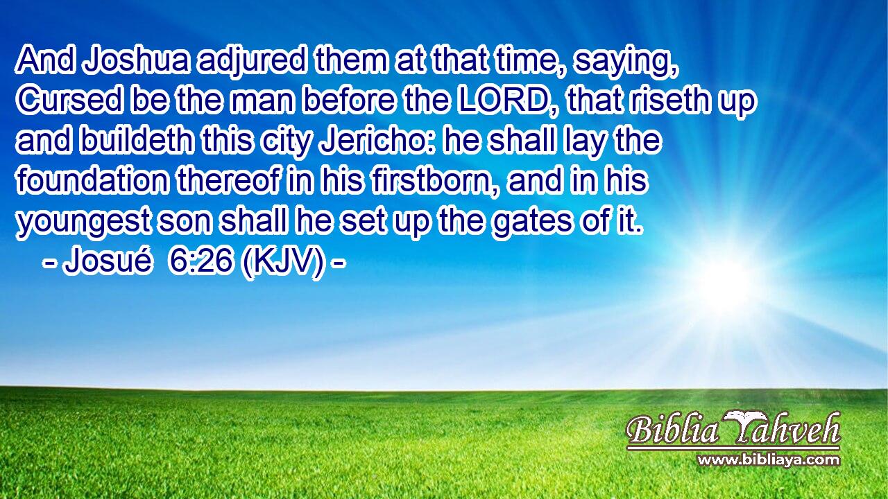 And Joshua adjured them at that time, saying, Cursed be the man before the LORD, that riseth up and buildeth this city Jericho: he shall lay the foundation thereof in his firstborn, and in his youngest son shall he set up the gates of it.