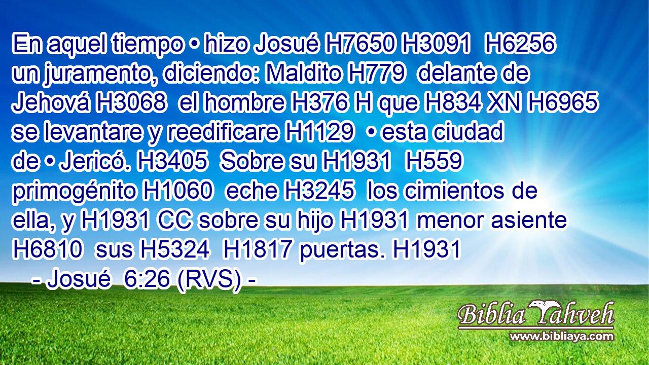 En aquel tiempo • hizo Josué H7650 H3091  H6256 un juramento, diciendo: Maldito H779  delante de Jehová H3068  el hombre H376 H que H834 XN H6965 se levantare y reedificare H1129  • esta ciudad de • Jericó. H3405  Sobre su H1931  H559 primogénito H1060  eche H3245  los cimientos de ella, y H1931 CC sobre su hijo H1931 menor asiente H6810  sus H5324  H1817 puertas. H1931  