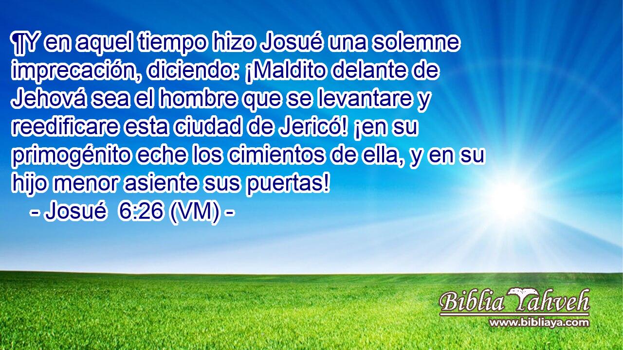  ¶Y en aquel tiempo hizo Josué una solemne imprecación, diciendo: ¡Maldito delante de Jehová sea el hombre que se levantare y reedificare esta ciudad de Jericó! ¡en su primogénito eche los cimientos de ella, y en su hijo menor asiente sus puertas! 