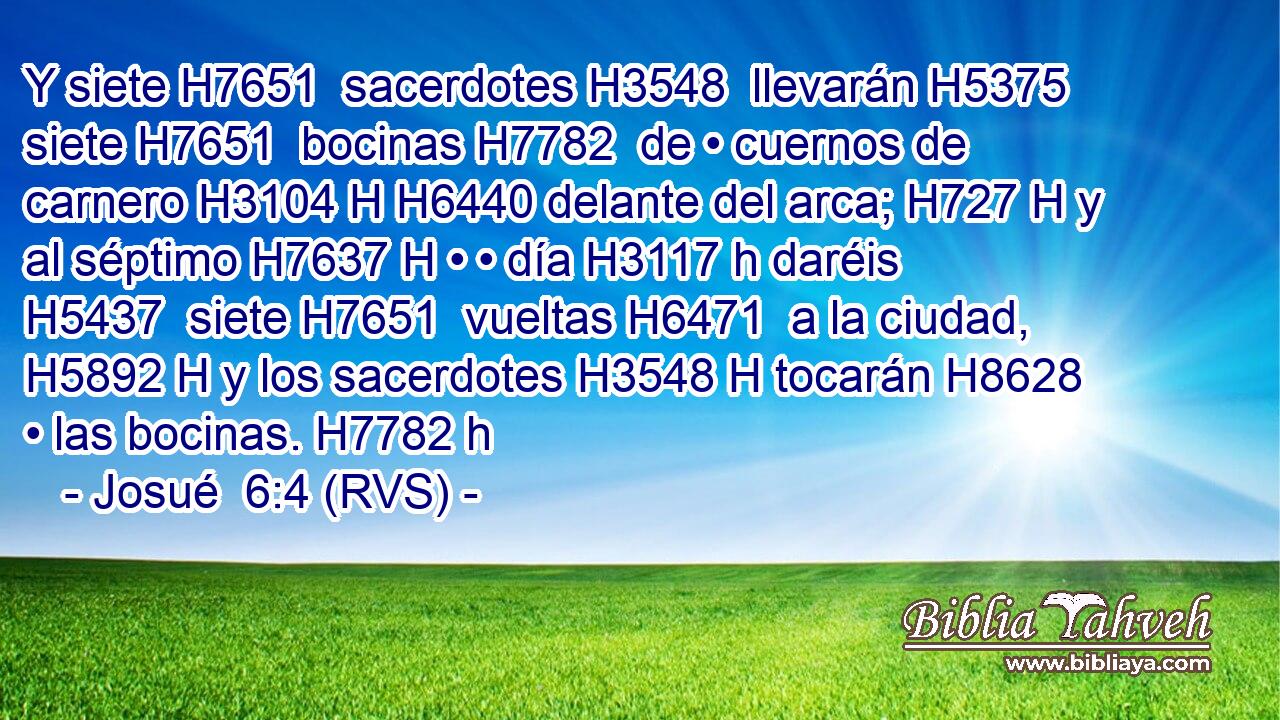 Y siete H7651  sacerdotes H3548  llevarán H5375  siete H7651  bocinas H7782  de • cuernos de carnero H3104 H H6440 delante del arca; H727 H y al séptimo H7637 H • • día H3117 h daréis H5437  siete H7651  vueltas H6471  a la ciudad, H5892 H y los sacerdotes H3548 H tocarán H8628  • las bocinas. H7782 h 