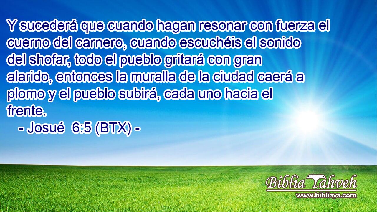 Y sucederá que cuando hagan resonar con fuerza el cuerno del carnero, cuando escuchéis el sonido del shofar, todo el pueblo gritará con gran alarido, entonces la muralla de la ciudad caerá a plomo y el pueblo subirá, cada uno hacia el frente.