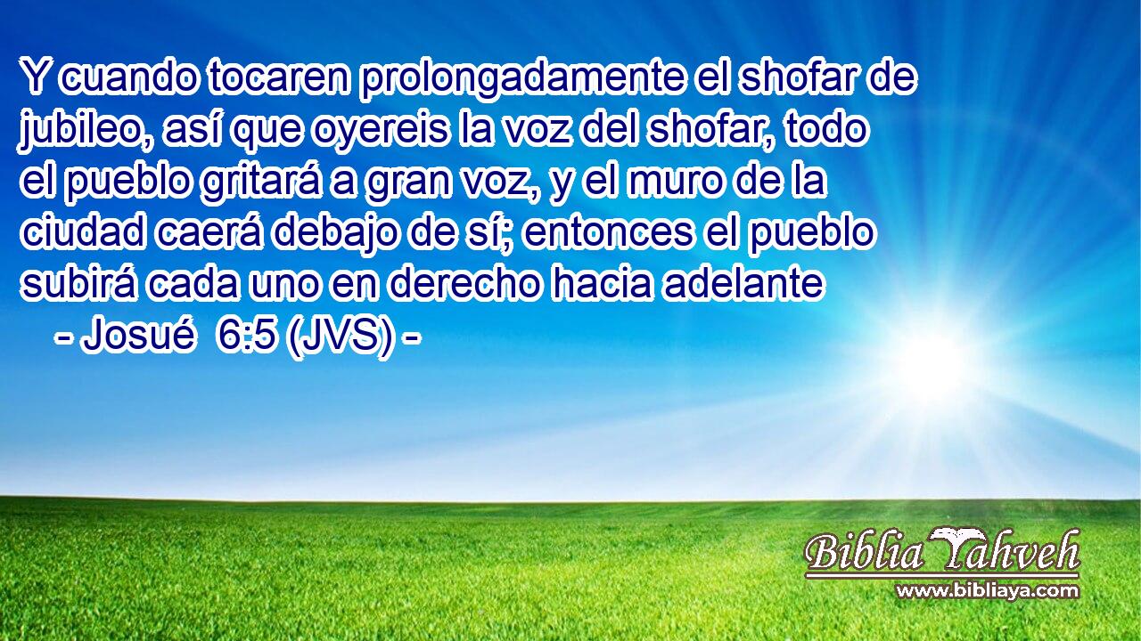 Y cuando tocaren prolongadamente el shofar de jubileo, así que oyereis la voz del shofar, todo el pueblo gritará a gran voz, y el muro de la ciudad caerá debajo de sí; entonces el pueblo subirá cada uno en derecho hacia adelante
