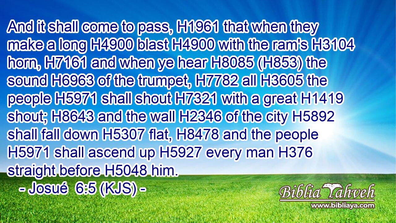 And it shall come to pass, H1961 that when they make a long H4900 blast H4900 with the ram's H3104 horn, H7161 and when ye hear H8085 (H853) the sound H6963 of the trumpet, H7782 all H3605 the people H5971 shall shout H7321 with a great H1419 shout; H8643 and the wall H2346 of the city H5892 shall fall down H5307 flat, H8478 and the people H5971 shall ascend up H5927 every man H376 straight before H5048 him.