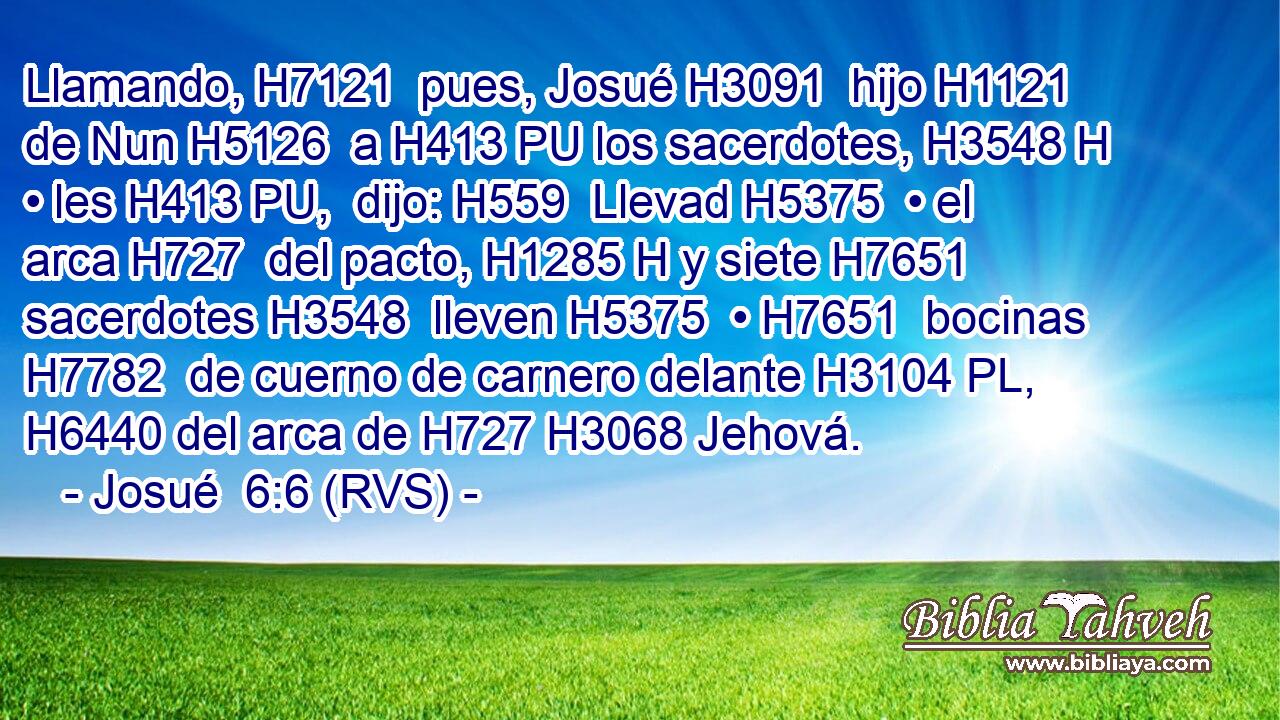 Llamando, H7121  pues, Josué H3091  hijo H1121  de Nun H5126  a H413 PU los sacerdotes, H3548 H • les H413 PU,  dijo: H559  Llevad H5375  • el arca H727  del pacto, H1285 H y siete H7651  sacerdotes H3548  lleven H5375  • H7651  bocinas H7782  de cuerno de carnero delante H3104 PL,  H6440 del arca de H727 H3068 Jehová. 