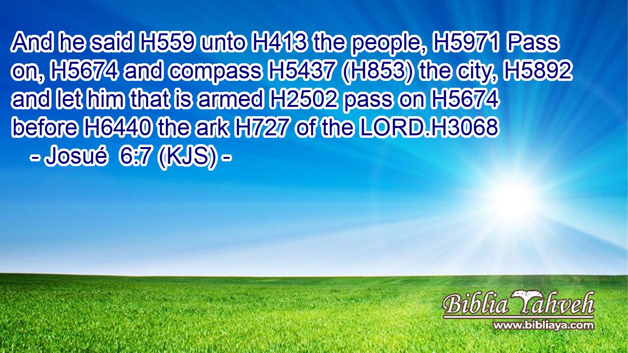 And he said H559 unto H413 the people, H5971 Pass on, H5674 and compass H5437 (H853) the city, H5892 and let him that is armed H2502 pass on H5674 before H6440 the ark H727 of the LORD.H3068
