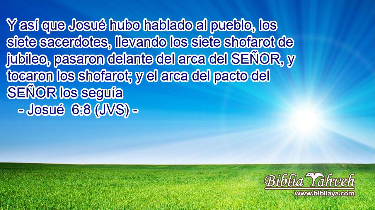 Y así que Josué hubo hablado al pueblo, los siete sacerdotes, llevando los siete shofarot de jubileo, pasaron delante del arca del SEÑOR, y tocaron los shofarot; y el arca del pacto del SEÑOR los seguía