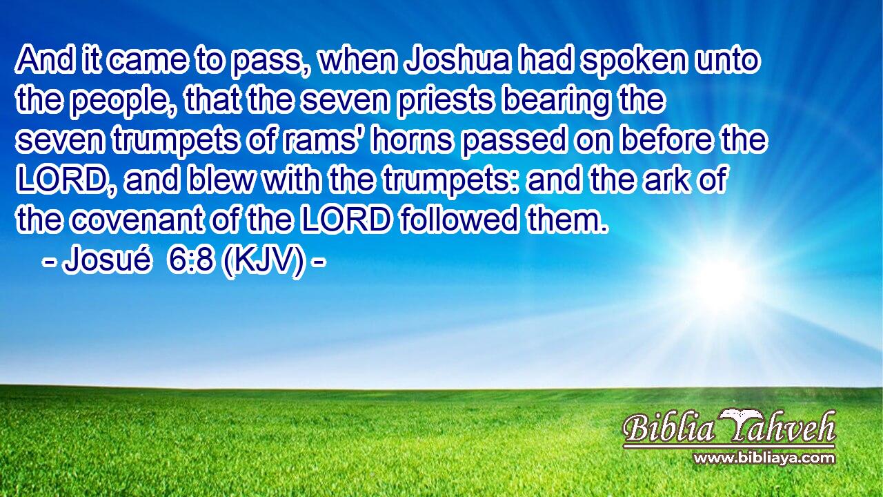 And it came to pass, when Joshua had spoken unto the people, that the seven priests bearing the seven trumpets of rams' horns passed on before the LORD, and blew with the trumpets: and the ark of the covenant of the LORD followed them.