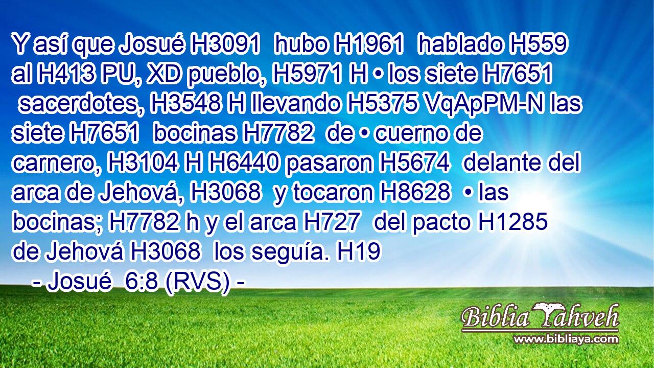 Y así que Josué H3091  hubo H1961  hablado H559  al H413 PU, XD pueblo, H5971 H • los siete H7651  sacerdotes, H3548 H llevando H5375 VqApPM-N las siete H7651  bocinas H7782  de • cuerno de carnero, H3104 H H6440 pasaron H5674  delante del arca de Jehová, H3068  y tocaron H8628  • las bocinas; H7782 h y el arca H727  del pacto H1285  de Jehová H3068  los seguía. H19