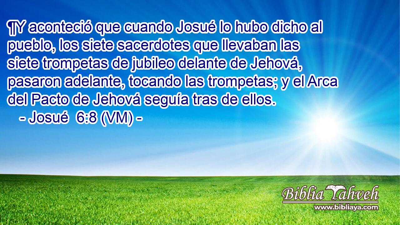  ¶Y aconteció que cuando Josué lo hubo dicho al pueblo, los siete sacerdotes que llevaban las siete trompetas de jubileo delante de Jehová, pasaron adelante, tocando las trompetas; y el Arca del Pacto de Jehová seguía tras de ellos. 