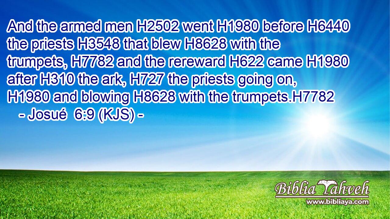 And the armed men H2502 went H1980 before H6440 the priests H3548 that blew H8628 with the trumpets, H7782 and the rereward H622 came H1980 after H310 the ark, H727 the priests going on, H1980 and blowing H8628 with the trumpets.H7782