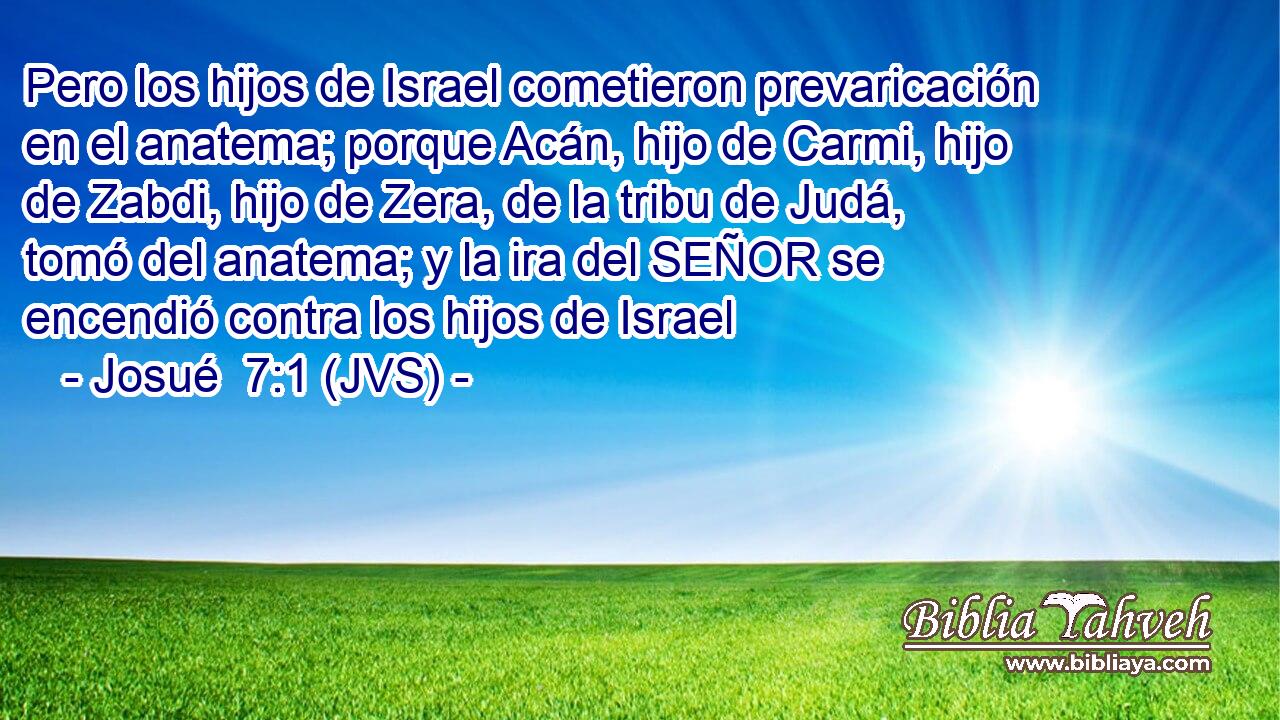 Pero los hijos de Israel cometieron prevaricación en el anatema; porque Acán, hijo de Carmi, hijo de Zabdi, hijo de Zera, de la tribu de Judá, tomó del anatema; y la ira del SEÑOR se encendió contra los hijos de Israel