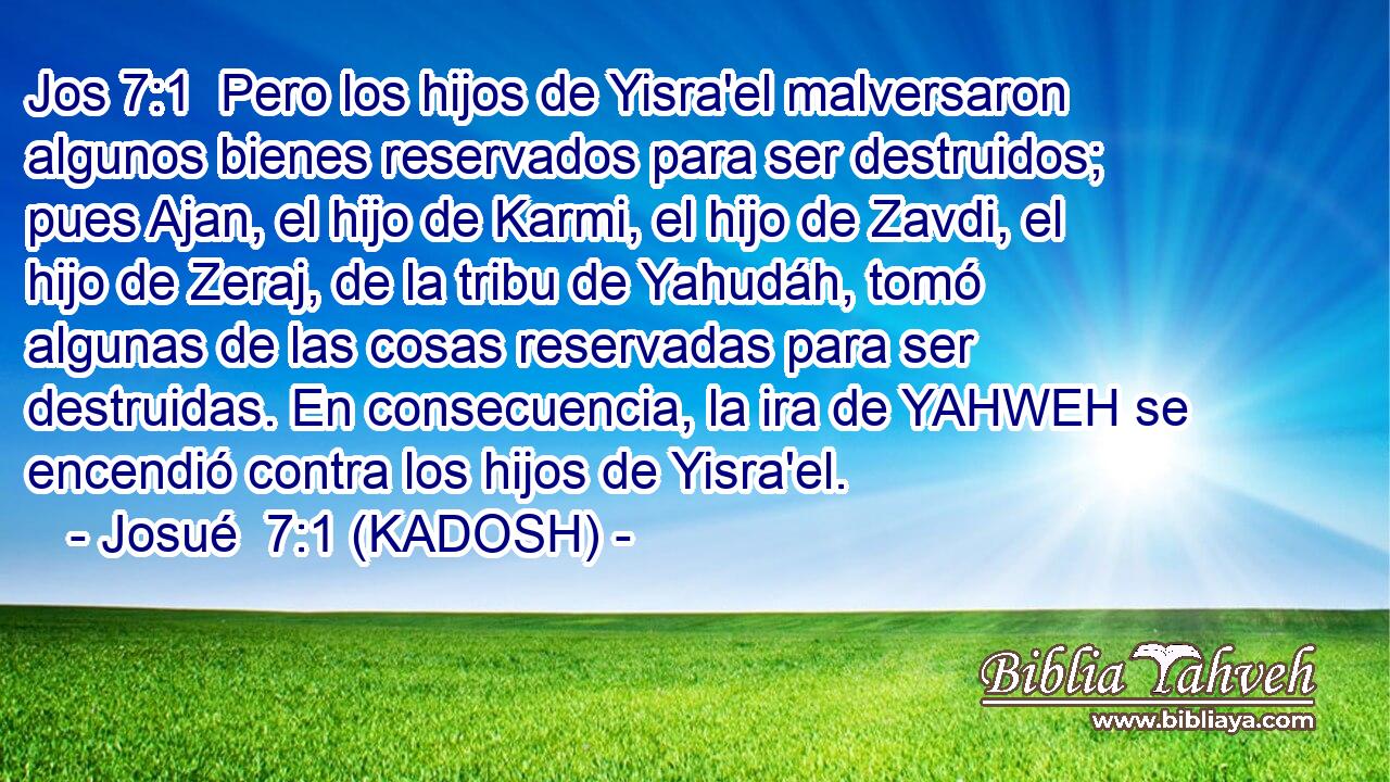  Pero los hijos de Yisra'el malversaron algunos bienes reservados para ser destruidos; pues Ajan, el hijo de Karmi, el hijo de Zavdi, el hijo de Zeraj, de la tribu de Yahudáh, tomó algunas de las cosas reservadas para ser destruidas. En consecuencia, la ira de YAHWEH se encendió contra los hijos de Yisra'el. 