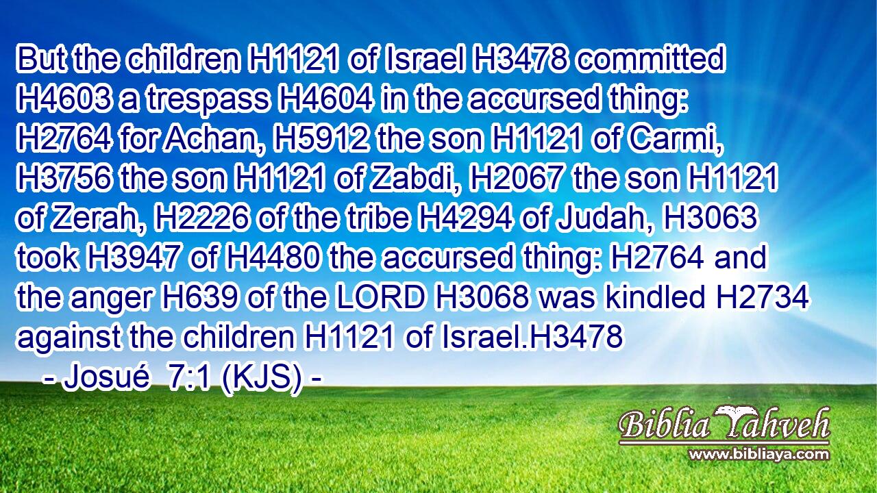 But the children H1121 of Israel H3478 committed H4603 a trespass H4604 in the accursed thing: H2764 for Achan, H5912 the son H1121 of Carmi, H3756 the son H1121 of Zabdi, H2067 the son H1121 of Zerah, H2226 of the tribe H4294 of Judah, H3063 took H3947 of H4480 the accursed thing: H2764 and the anger H639 of the LORD H3068 was kindled H2734 against the children H1121 of Israel.H3478