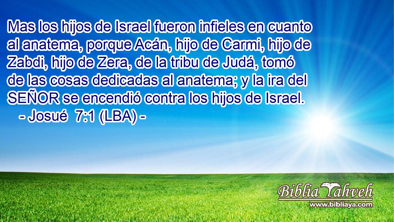 Mas los hijos de Israel fueron infieles en cuanto al anatema, porque Acán, hijo de Carmi, hijo de Zabdi, hijo de Zera, de la tribu de Judá, tomó de las cosas dedicadas al anatema; y la ira del SEÑOR se encendió contra los hijos de Israel.