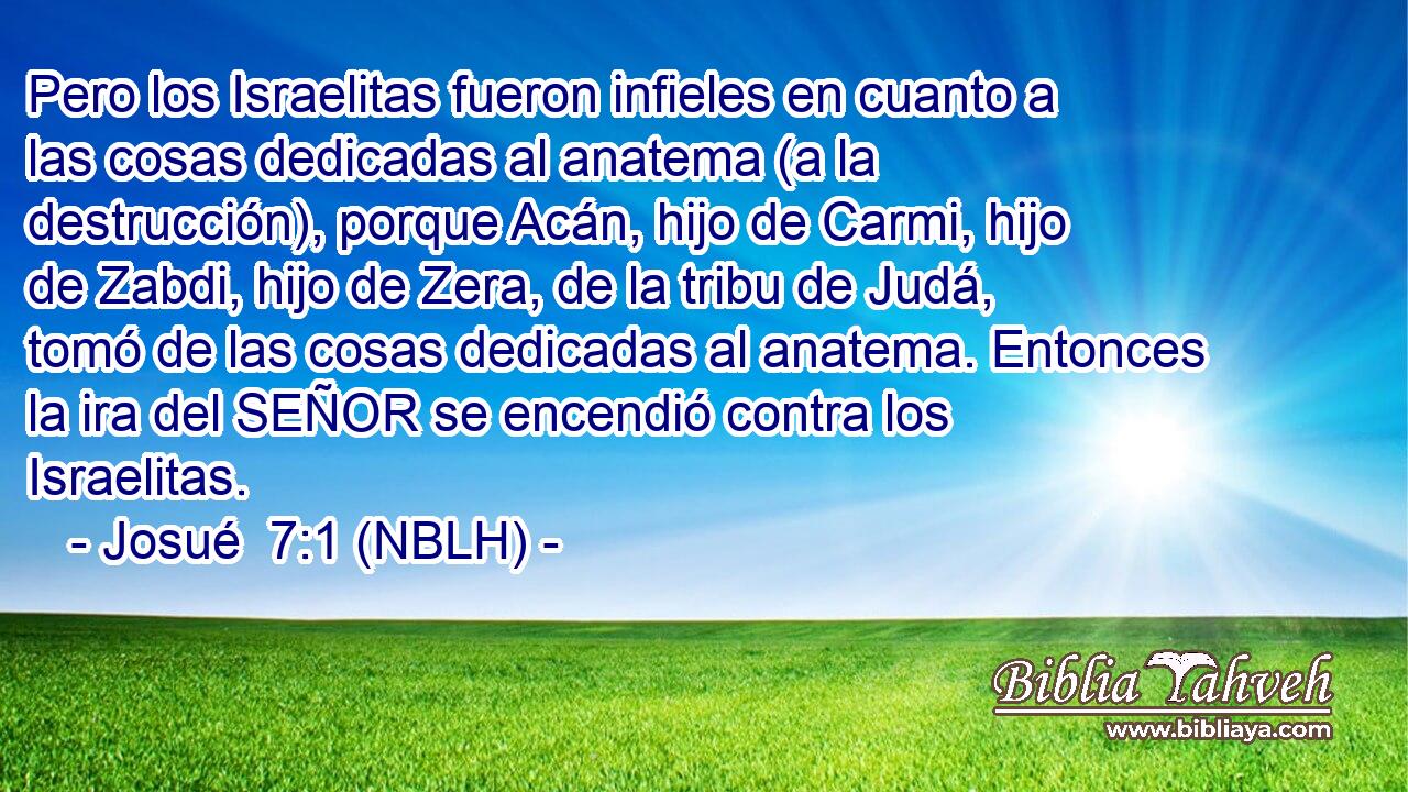  Pero los Israelitas fueron infieles en cuanto a las cosas dedicadas al anatema (a la destrucción), porque Acán, hijo de Carmi, hijo de Zabdi, hijo de Zera, de la tribu de Judá, tomó de las cosas dedicadas al anatema. Entonces la ira del SEÑOR se encendió contra los Israelitas. 