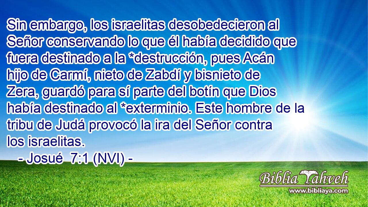  Sin embargo, los israelitas desobedecieron al Señor conservando lo que él había decidido que fuera destinado a la *destrucción, pues Acán hijo de Carmí, nieto de Zabdí y bisnieto de Zera, guardó para sí parte del botín que Dios había destinado al *exterminio. Este hombre de la tribu de Judá provocó la ira del Señor contra los israelitas. 