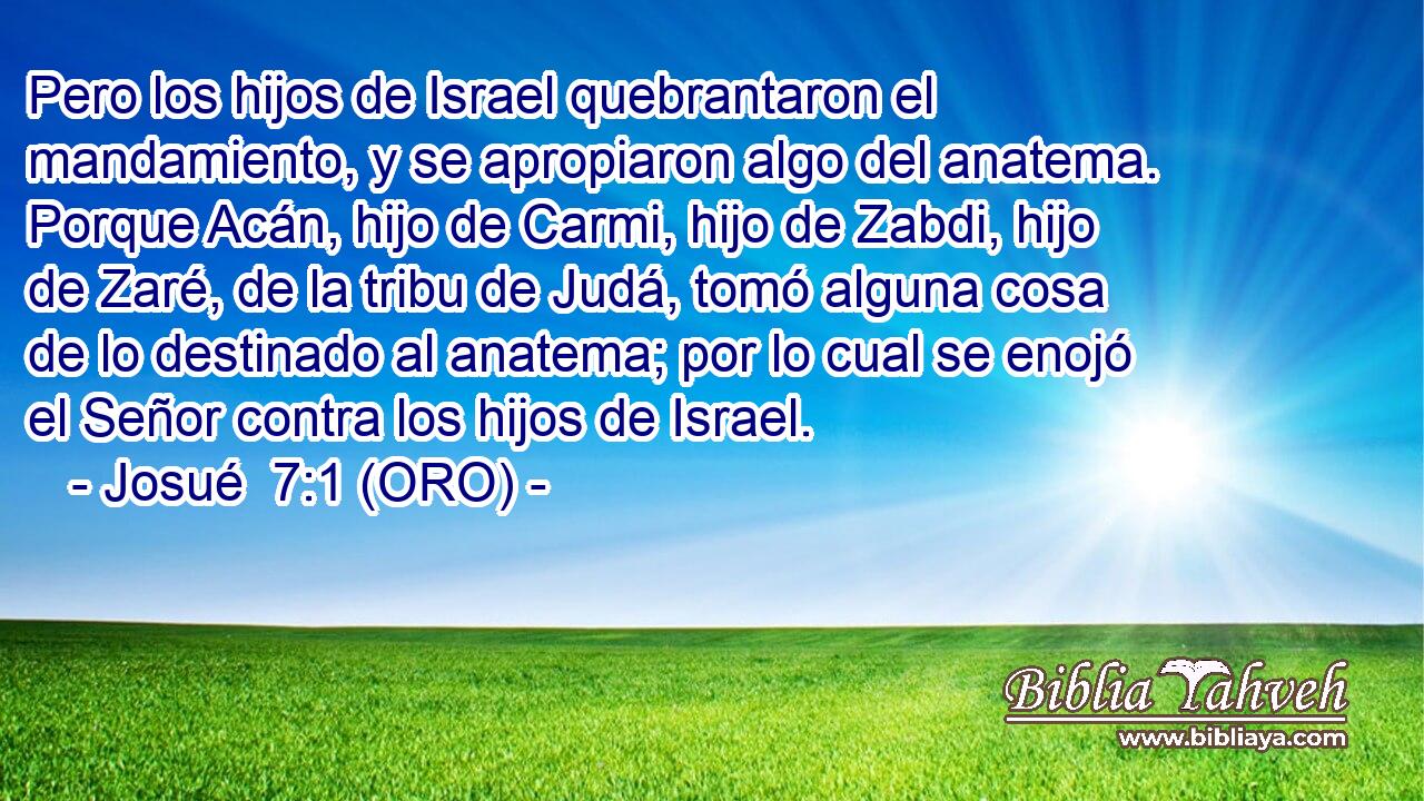  Pero los hijos de Israel quebrantaron el mandamiento, y se apropiaron algo del anatema. Porque Acán, hijo de Carmi, hijo de Zabdi, hijo de Zaré, de la tribu de Judá, tomó alguna cosa de lo destinado al anatema; por lo cual se enojó el Señor contra los hijos de Israel. 