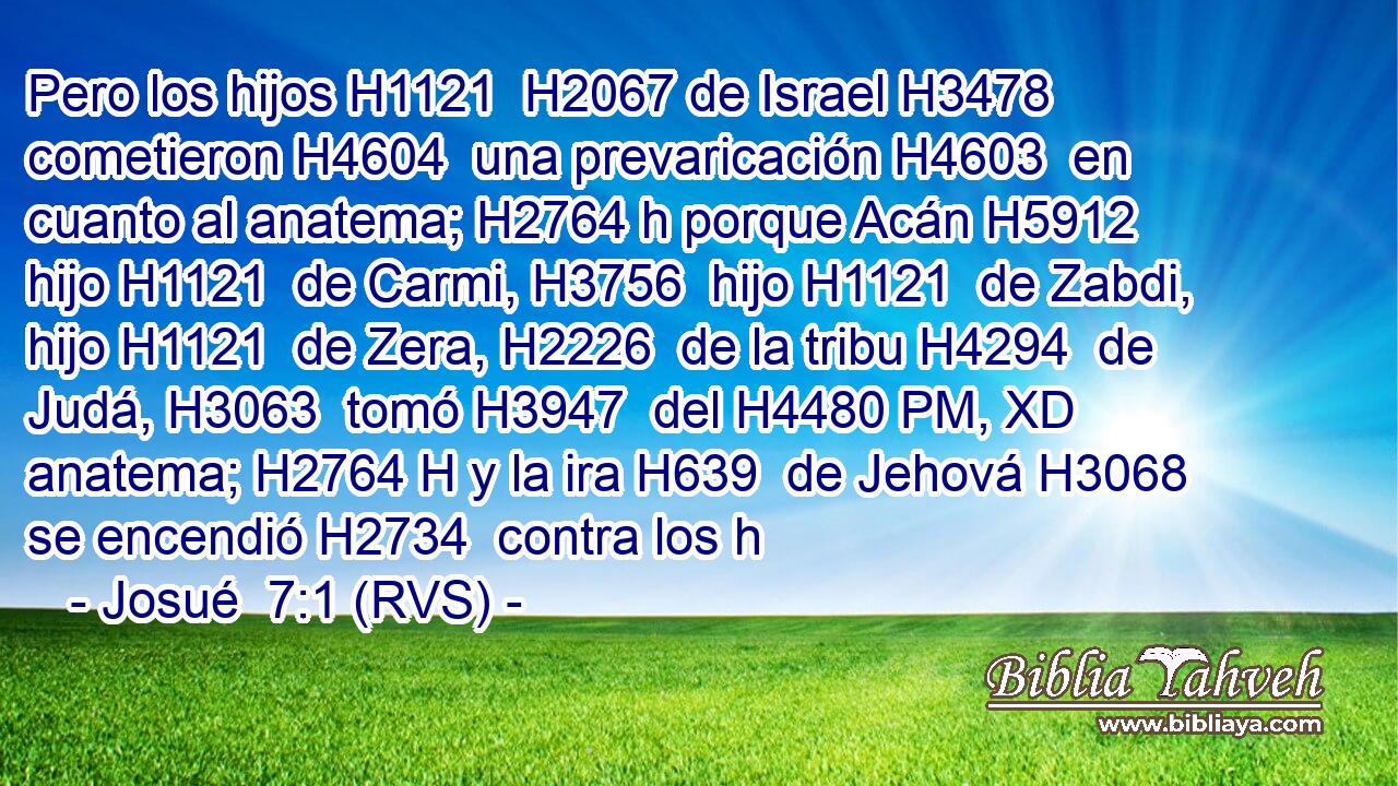 Pero los hijos H1121  H2067 de Israel H3478  cometieron H4604  una prevaricación H4603  en cuanto al anatema; H2764 h porque Acán H5912  hijo H1121  de Carmi, H3756  hijo H1121  de Zabdi, hijo H1121  de Zera, H2226  de la tribu H4294  de Judá, H3063  tomó H3947  del H4480 PM, XD anatema; H2764 H y la ira H639  de Jehová H3068  se encendió H2734  contra los h