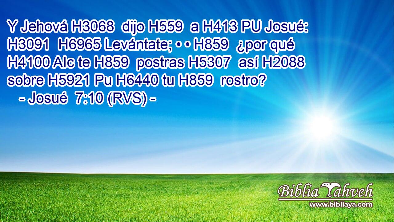 Y Jehová H3068  dijo H559  a H413 PU Josué: H3091  H6965 Levántate; • • H859  ¿por qué H4100 AIc te H859  postras H5307  así H2088  sobre H5921 Pu H6440 tu H859  rostro? 