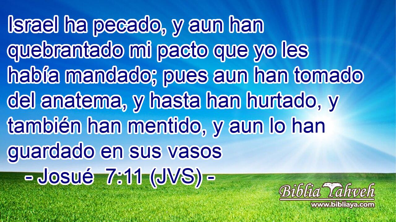 Israel ha pecado, y aun han quebrantado mi pacto que yo les había mandado; pues aun han tomado del anatema, y hasta han hurtado, y también han mentido, y aun lo han guardado en sus vasos