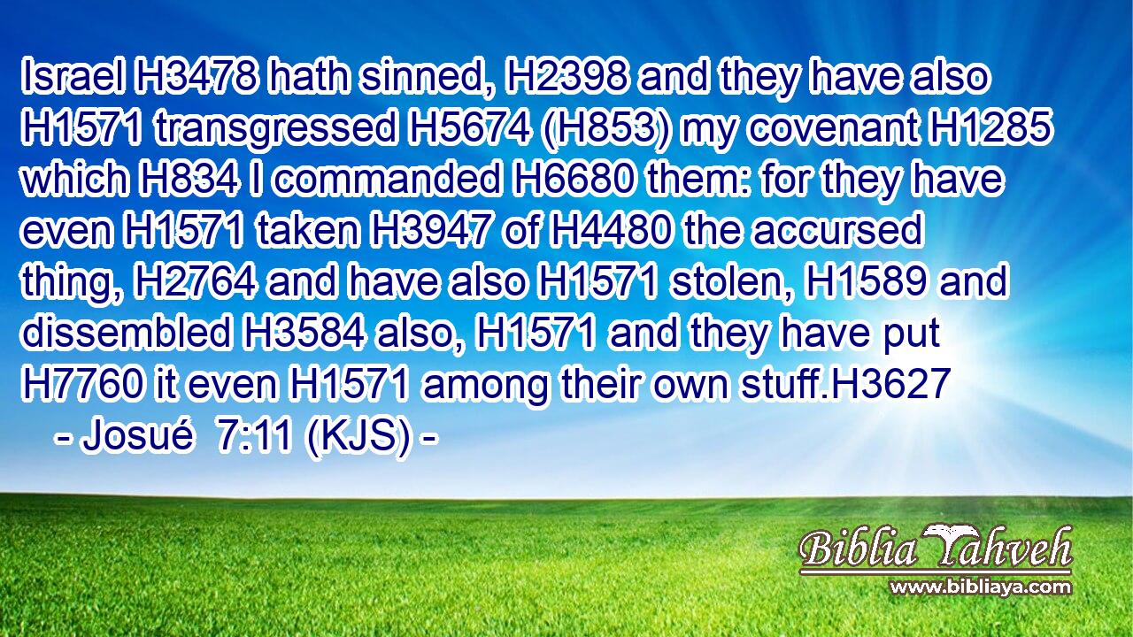 Israel H3478 hath sinned, H2398 and they have also H1571 transgressed H5674 (H853) my covenant H1285 which H834 I commanded H6680 them: for they have even H1571 taken H3947 of H4480 the accursed thing, H2764 and have also H1571 stolen, H1589 and dissembled H3584 also, H1571 and they have put H7760 it even H1571 among their own stuff.H3627