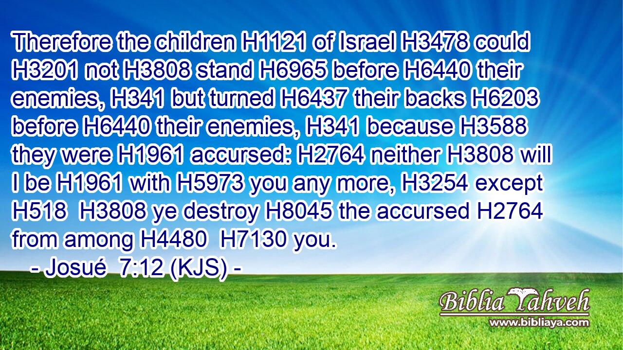 Therefore the children H1121 of Israel H3478 could H3201 not H3808 stand H6965 before H6440 their enemies, H341 but turned H6437 their backs H6203 before H6440 their enemies, H341 because H3588 they were H1961 accursed: H2764 neither H3808 will I be H1961 with H5973 you any more, H3254 except H518  H3808 ye destroy H8045 the accursed H2764 from among H4480  H7130 you.