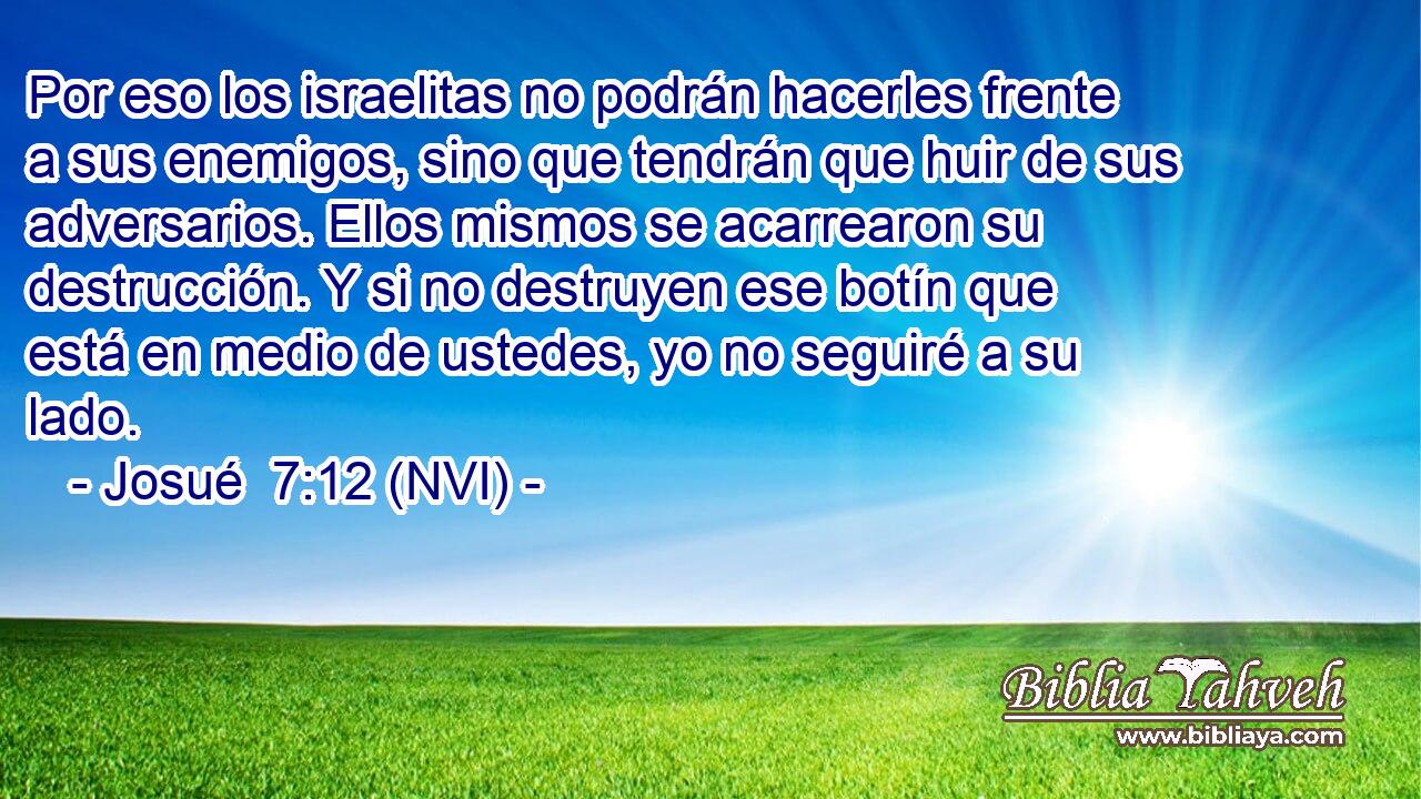  Por eso los israelitas no podrán hacerles frente a sus enemigos, sino que tendrán que huir de sus adversarios. Ellos mismos se acarrearon su destrucción. Y si no destruyen ese botín que está en medio de ustedes, yo no seguiré a su lado. 