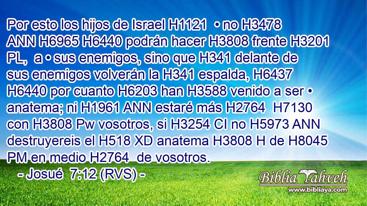 Por esto los hijos de Israel H1121  • no H3478 ANN H6965 H6440 podrán hacer H3808 frente H3201 PL,  a • sus enemigos, sino que H341 delante de sus enemigos volverán la H341 espalda, H6437  H6440 por cuanto H6203 han H3588 venido a ser • anatema; ni H1961 ANN estaré más H2764  H7130 con H3808 Pw vosotros, si H3254 CI no H5973 ANN destruyereis el H518 XD anatema H3808 H de H8045 PM en medio H2764  de vosotros. 