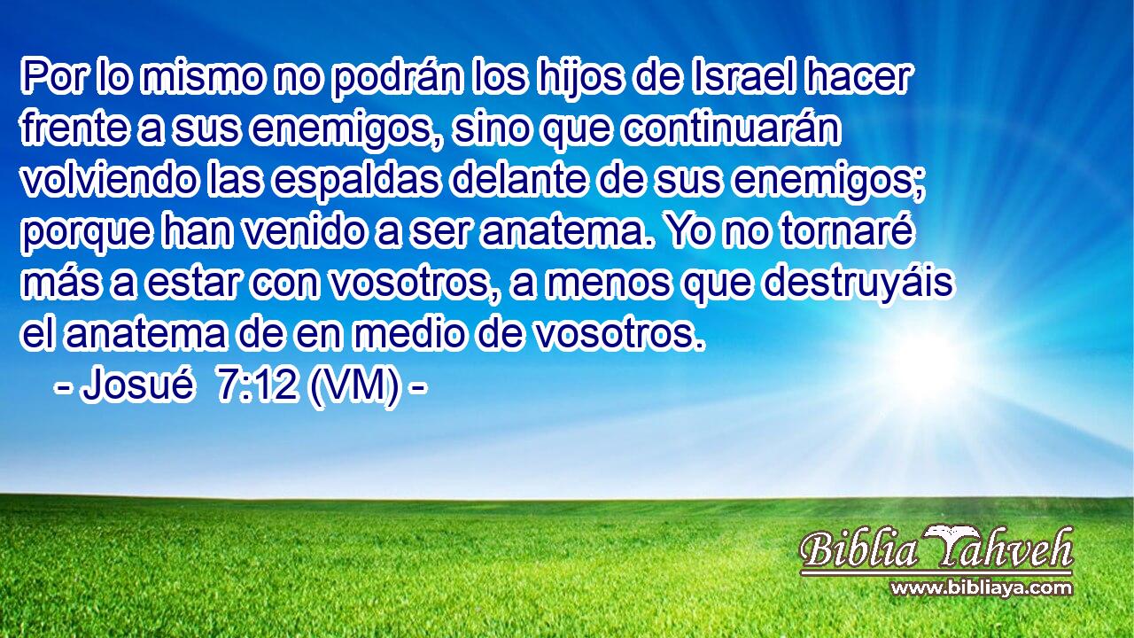  Por lo mismo no podrán los hijos de Israel hacer frente a sus enemigos, sino que continuarán volviendo las espaldas delante de sus enemigos; porque han venido a ser anatema. Yo no tornaré más a estar con vosotros, a menos que destruyáis el anatema de en medio de vosotros. 